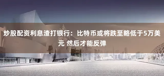 炒股配资利息渣打银行：比特币或将跌至略低于5万美元 然后才能反弹