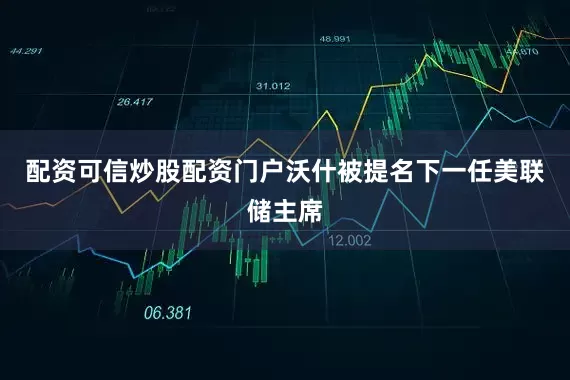 配资可信炒股配资门户沃什被提名下一任美联储主席