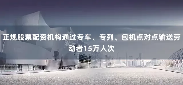 正规股票配资机构通过专车、专列、包机点对点输送劳动者15万人次