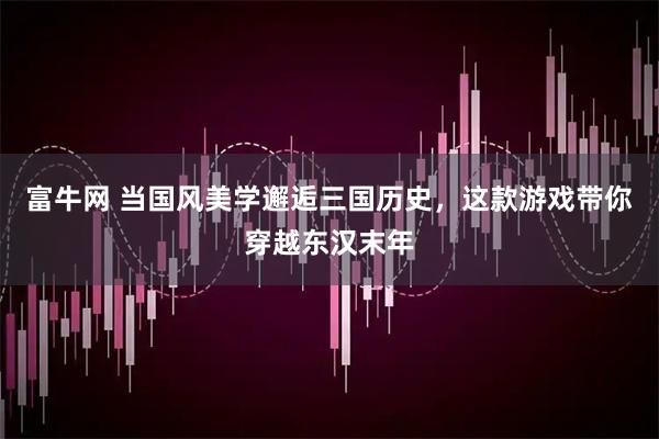 富牛网 当国风美学邂逅三国历史，这款游戏带你穿越东汉末年