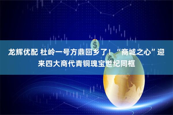 龙辉优配 杜岭一号方鼎回乡了！“商城之心”迎来四大商代青铜瑰宝世纪同框