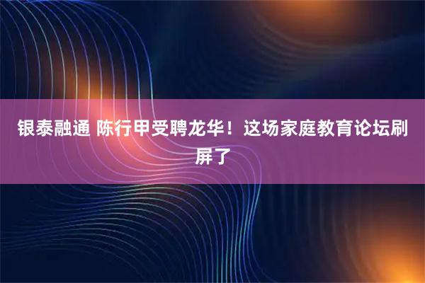 银泰融通 陈行甲受聘龙华！这场家庭教育论坛刷屏了