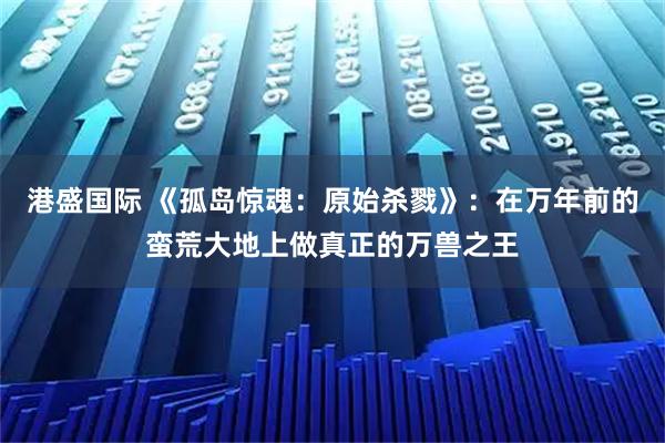 港盛国际 《孤岛惊魂：原始杀戮》：在万年前的蛮荒大地上做真正的万兽之王