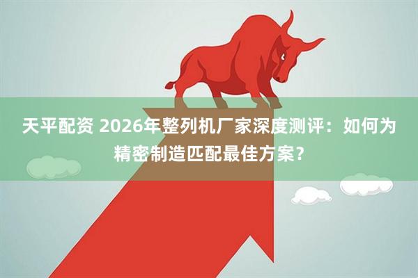 天平配资 2026年整列机厂家深度测评：如何为精密制造匹配最佳方案？