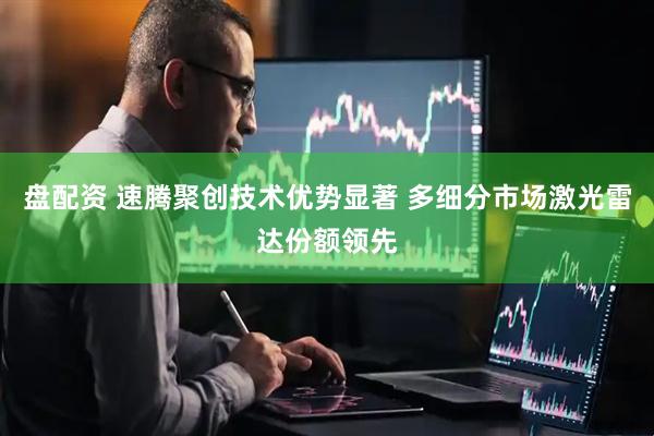 盘配资 速腾聚创技术优势显著 多细分市场激光雷达份额领先