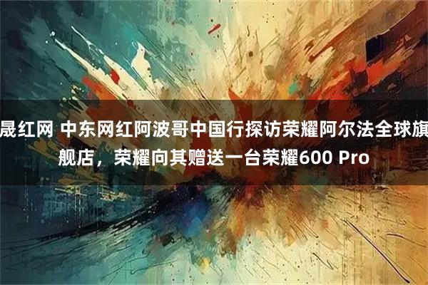 晟红网 中东网红阿波哥中国行探访荣耀阿尔法全球旗舰店，荣耀向其赠送一台荣耀600 Pro