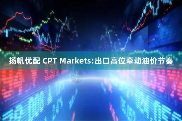 扬帆优配 CPT Markets:出口高位牵动油价节奏