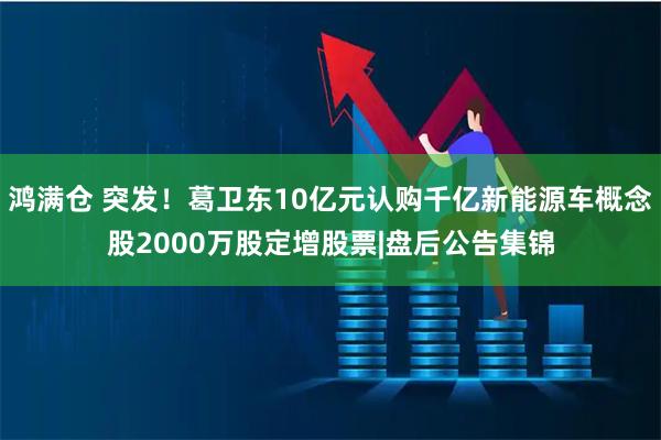 鸿满仓 突发！葛卫东10亿元认购千亿新能源车概念股2000万股定增股票|盘后公告集锦
