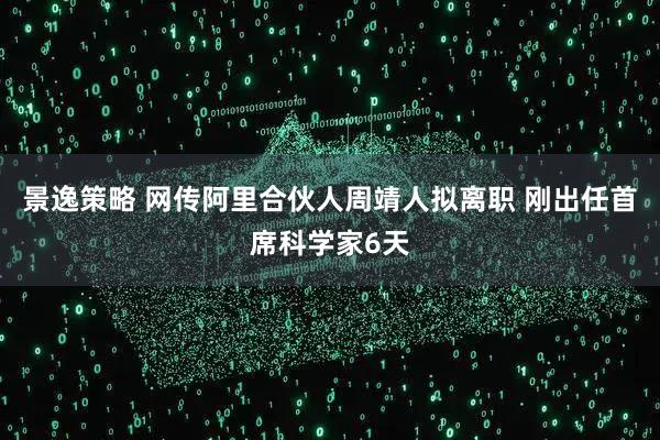 景逸策略 网传阿里合伙人周靖人拟离职 刚出任首席科学家6天