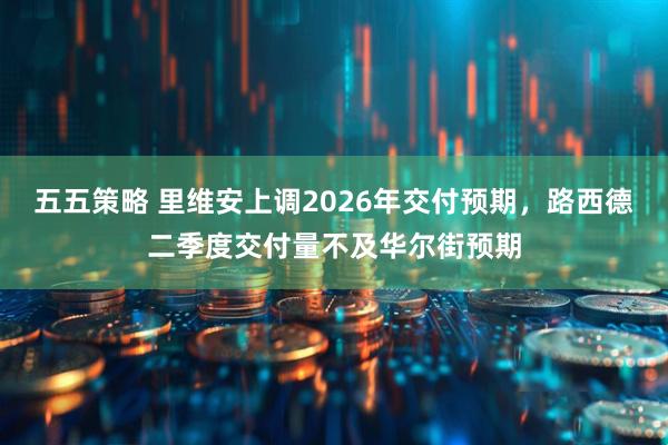 五五策略 里维安上调2026年交付预期，路西德二季度交付量不及华尔街预期