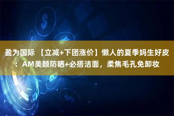 盈为国际 【立减+下团涨价】懒人的夏季妈生好皮：AM美颜防晒+必搭洁面，柔焦毛孔免卸妆