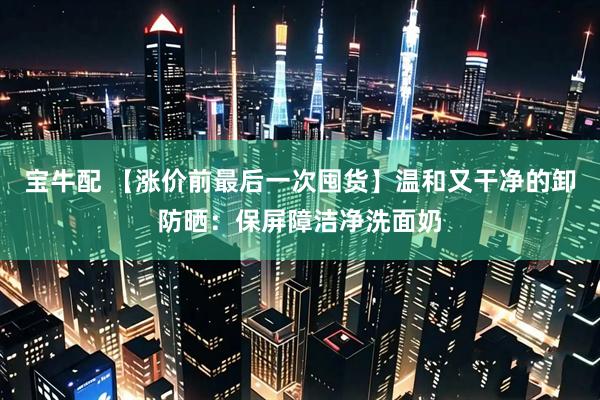 宝牛配 【涨价前最后一次囤货】温和又干净的卸防晒：保屏障洁净洗面奶