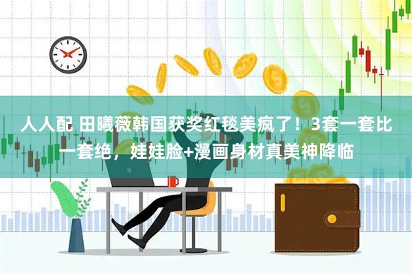 人人配 田曦薇韩国获奖红毯美疯了！3套一套比一套绝，娃娃脸+漫画身材真美神降临