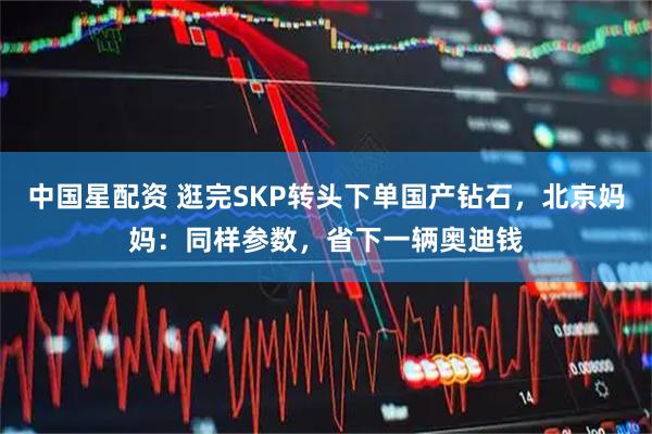 中国星配资 逛完SKP转头下单国产钻石，北京妈妈：同样参数，省下一辆奥迪钱