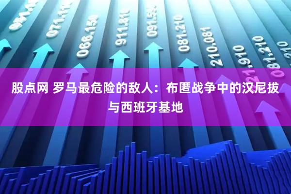 股点网 罗马最危险的敌人：布匿战争中的汉尼拔与西班牙基地