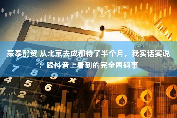 豪泰配资 从北京去成都待了半个月，我实话实说：跟抖音上看到的完全两码事
